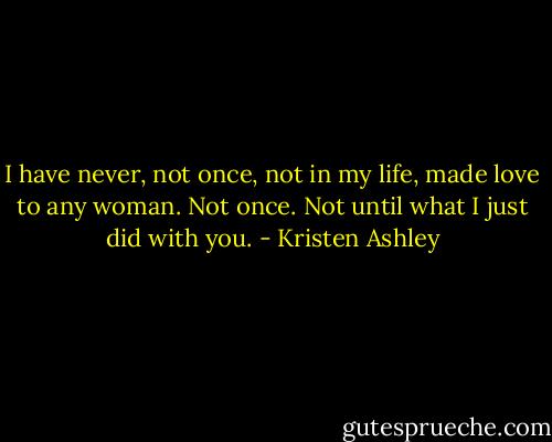 I have never, not once, not in my life, made love to any woman. Not once. Not until what I just did with you. - Kristen Ashley