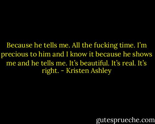 Because he tells me. All the fucking time. I’m precious to him and I know it because he shows me and he tells me. It’s beautiful. It’s real. It’s right. - Kristen Ashley