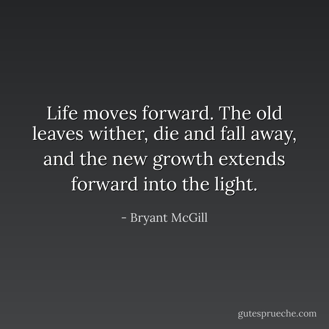 Life moves forward. The old leaves wither, die and fall away, and the new growth extends forward into the light. - Bryant McGill