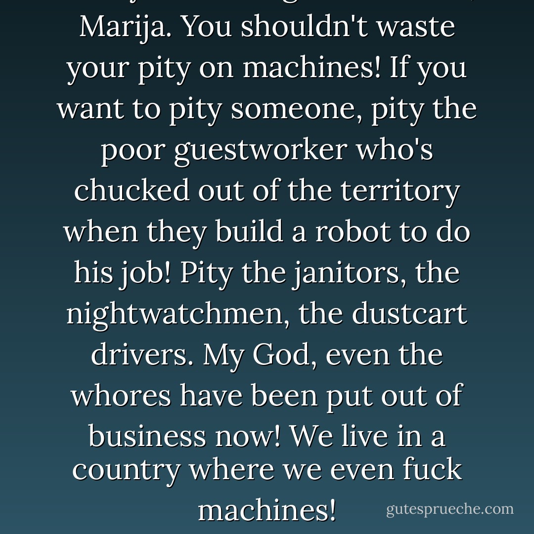 Now you're being sentimental, Marija. You shouldn't waste your pity on machines! If you want to pity someone, pity the poor guestworker who's chucked out of the territory when they build a robot to do his job! Pity the janitors, the nightwatchmen, the dustcart drivers. My God, even the <i>whores</i> have been put out of business now! We live in a country where we even <i>fuck</i> machines! - Chris Beckett