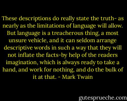 These descriptions do really state the truth- as nearly as the limitations of language will allow. But language is a treacherous thing, a most unsure vehicle, and it can seldom arrange descriptive words in such a way that they will not inflate the facts-by help of the readers imagination, which is always ready to take a hand, and work for nothing, and do the bulk of it at that. - Mark Twain