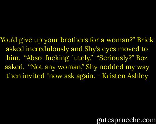 You’d give up your brothers for a woman?” Brick asked incredulously and Shy’s eyes moved to him.<br /><br />“Abso-fucking-lutely.”<br /><br />“Seriously?” Boz asked.<br /><br />“Not any woman,” Shy nodded my way then invited "now ask again. - Kristen Ashley