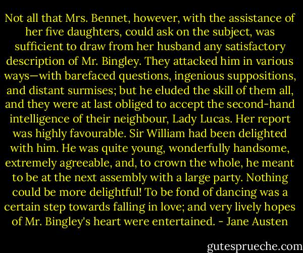 Not all that Mrs. Bennet, however, with the assistance of her five daughters, could ask on the subject, was sufficient to draw from her husband any satisfactory description of Mr. Bingley. They attacked him in various ways—with barefaced questions, ingenious suppositions, and distant surmises; but he eluded the skill of them all, and they were at last obliged to accept the second-hand intelligence of their neighbour, Lady Lucas. Her report was highly favourable. Sir William had been delighted with him. He was quite young, wonderfully handsome, extremely agreeable, and, to crown the whole, he meant to be at the next assembly with a large party. Nothing could be more delightful! To be fond of dancing was a certain step towards falling in love; and very lively hopes of Mr. Bingley's heart were entertained. - Jane Austen