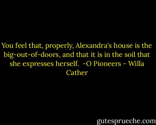 You feel that, properly, Alexandra's house is the big-out-of-doors, and that it is in the soil that she expresses herself. <br />-O Pioneers - Willa Cather