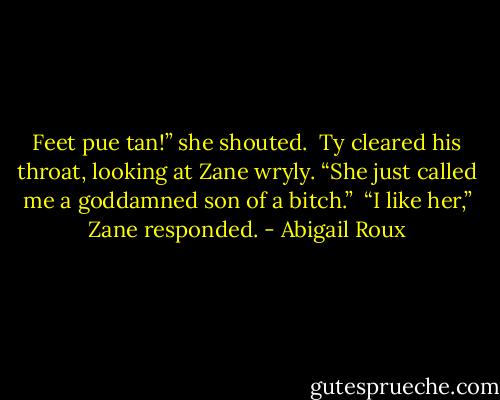 Feet pue tan!” she shouted. <br />Ty cleared his throat, looking at Zane wryly. “She just called me a goddamned son of a bitch.” <br />“I like her,” Zane responded. - Abigail Roux