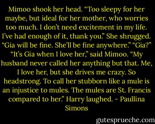 Mimoo shook her head. “Too sleepy for her maybe, but ideal for her mother, who worries too much. I don’t need excitement in my life. I’ve had enough of it, thank you.” She shrugged. “Gia will be fine. She’ll be fine anywhere.”<br />“Gia?”<br />“It’s Gia when I love her,” said Mimoo. “My husband never called her anything but that. Me, I love her, but she drives me crazy. So headstrong. To call her stubborn like a mule is an injustice to mules. The mules are St. Francis compared to her.”<br />Harry laughed. - Paullina Simons