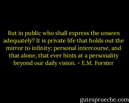 But in public who shall express the unseen adequately? It is private life that holds out the mirror to infinity; personal intercourse, and that alone, that ever hints at a personality beyond our daily vision. - E.M. Forster