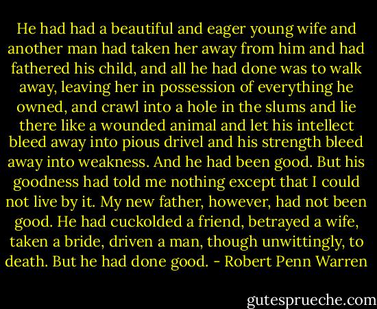 He had had a beautiful and eager young wife and another man had taken her away from him and had fathered his child, and all he had done was to walk away, leaving her in possession of everything he owned, and crawl into a hole in the slums and lie there like a wounded animal and let his intellect bleed away into pious drivel and his strength bleed away into weakness. And he had been good. But his goodness had told me nothing except that I could not live by it. My new father, however, had not been good. He had cuckolded a friend, betrayed a wife, taken a bride, driven a man, though unwittingly, to death. But he had done good. - Robert Penn Warren