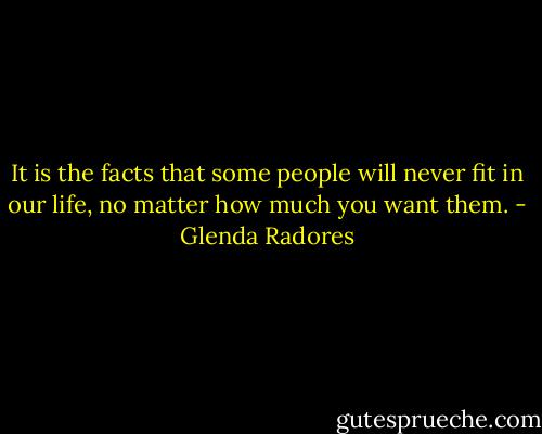 It is the facts that some people will never fit in our life, no matter how much you want them. - Glenda Radores