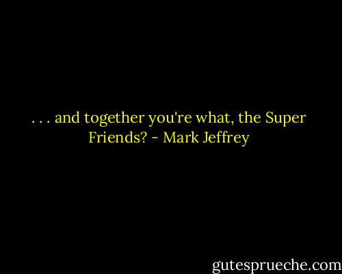 . . . and together you're what, the Super Friends? - Mark Jeffrey