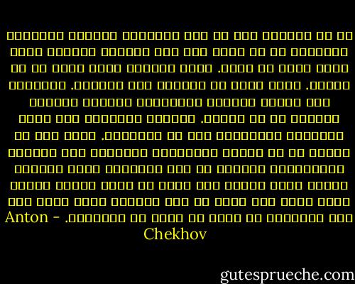 إن سر النجاح ليس في كون البستان كبيراً والعمال كثيرون، بل في أنني أحب هذا العمل، أتفهم؟ أحبه ربما أكثر من نفسي. انظر إليَّ، إنني أصنع كل شئ بنفسي. إنني أعمل من الصباح إلى المساء. التطعيم كله أجربه بنفسي، والتقليم بنفسي، والشتل بنفسي، كل شئ بنفسي. وعندما يساعدني أحد أشعر بالغيرة وأُستثار إلى حد الخشونة. السر كله في الحب، أي في العين المُدبرة اليقظة، وفي الأيدي المُدبرة، وأيضاً في ذلك الإحساس الذي يراودك عندما تذهب ضيفاً إلى أحدٍ ما لمدة ساعة، فتشعر وأنت هناك بأن قلبك في غير مكانه، وأنت نفسك على غير طبيعتك؛ إذ تخشى أن يحدث شئ للبستان. - Anton Chekhov