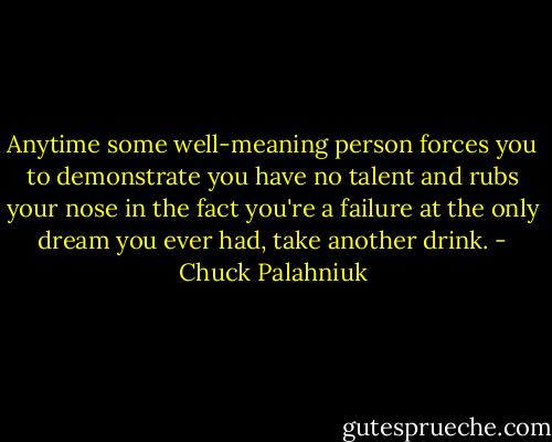 Anytime some well-meaning person forces you to demonstrate you have no talent and rubs your nose in the fact you're a failure at the only dream you ever had, take another drink. - Chuck Palahniuk