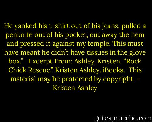 He yanked his t-shirt out of his jeans, pulled a penknife out of his pocket, cut away the hem and pressed it against my temple. This must have meant he didn’t have tissues in the glove box.”<br /><br /><br />Excerpt From: Ashley, Kristen. “Rock Chick Rescue.” Kristen Ashley. iBooks. <br />This material may be protected by copyright. - Kristen Ashley