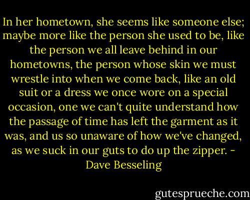 In her hometown, she seems like someone else; maybe more like the person she used to be, like the person we all leave behind in our hometowns, the person whose skin we must wrestle into when we come back, like an old suit or a dress we once wore on a special occasion, one we can't quite understand how the passage of time has left the garment as it was, and us so unaware of how we've changed, as we suck in our guts to do up the zipper. - Dave Besseling