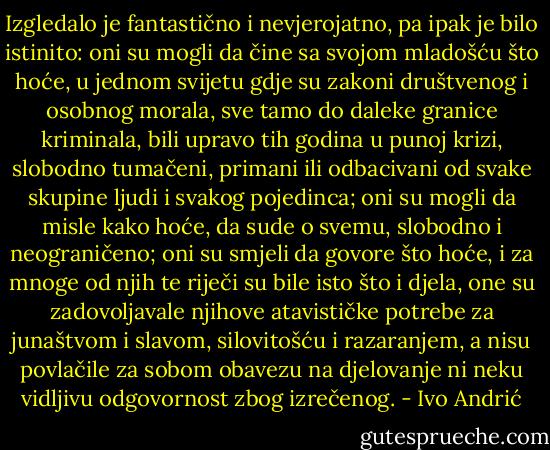 Izgledalo je fantastično i nevjerojatno, pa ipak je bilo istinito: oni su mogli da čine sa svojom mladošću što hoće, u jednom svijetu gdje su zakoni društvenog i osobnog morala, sve tamo do daleke granice kriminala, bili upravo tih godina u punoj krizi, slobodno tumačeni, primani ili odbacivani od svake skupine ljudi i svakog pojedinca; oni su mogli da misle kako hoće, da sude o svemu, slobodno i neograničeno; oni su smjeli da govore što hoće, i za mnoge od njih te riječi su bile isto što i djela, one su zadovoljavale njihove atavističke potrebe za junaštvom i slavom, silovitošću i razaranjem, a nisu povlačile za sobom obavezu na djelovanje ni neku vidljivu odgovornost zbog izrečenog. - Ivo Andrić