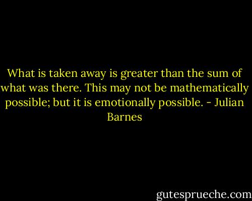 What is taken away is greater than the sum of what was there. This may not be mathematically possible; but it is emotionally possible. - Julian Barnes