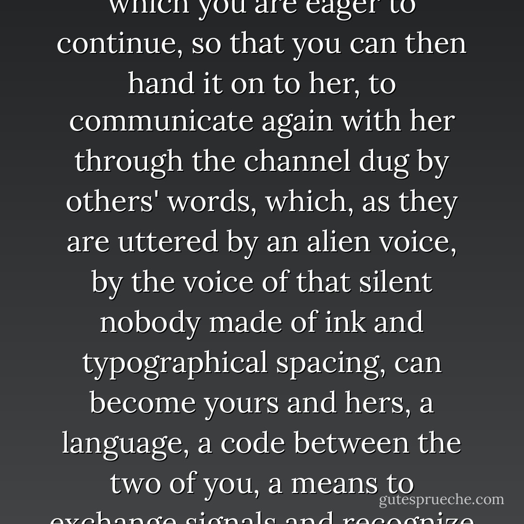 You have with you the book you were reading in the cafe, which you are eager to continue, so that you can then hand it on to her, to communicate again with her through the channel dug by others' words, which, as they are uttered by an alien voice, by the voice of that silent nobody made of ink and typographical spacing, can become yours and hers, a language, a code between the two of you, a means to exchange signals and recognize each other. - Italo Calvino