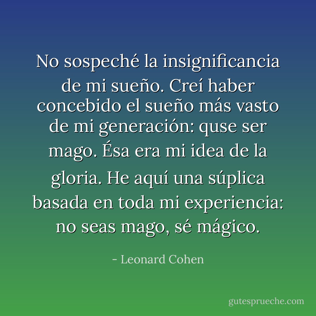 No sospeché la insignificancia de mi sueño. Creí haber concebido el sueño más vasto de mi generación: quse ser mago. Ésa era mi idea de la gloria. He aquí una súplica basada en toda mi experiencia: no seas mago, sé mágico. - Leonard Cohen