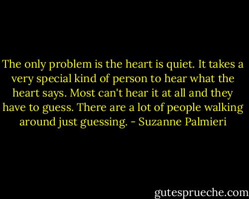 The only problem is the heart is quiet. It takes a very special kind of person to hear what the heart says. Most can't hear it at all and they have to guess. There are a lot of people walking around just guessing. - Suzanne Palmieri
