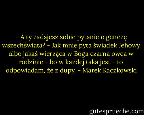 - A ty zadajesz sobie pytanie o genezę wszechświata?<br />- Jak mnie pyta świadek Jehowy albo jakaś wierząca w Boga czarna owca w rodzinie - bo w każdej taka jest - to odpowiadam, że z dupy. - Marek Raczkowski