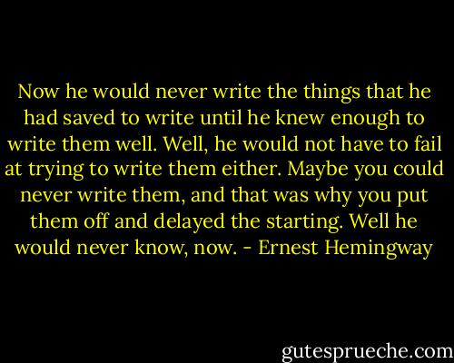 Now he would never write the things that he had saved to write until he knew enough to write them well. Well, he would not have to fail at trying to write them either. Maybe you could never write them, and that was why you put them off and delayed the starting. Well he would never know, now. - Ernest Hemingway