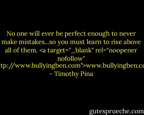 No one will ever be perfect enough to never make mistakes...so you must learn to rise above all of them.<br /><a target="_blank" rel="noopener nofollow" href="http://www.bullyingben.com">www.bullyingben.com</a> - Timothy Pina