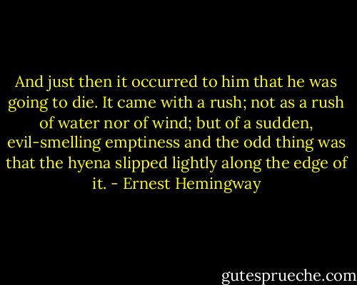 And just then it occurred to him that he was going to die. It came with a rush; not as a rush of water nor of wind; but of a sudden, evil-smelling emptiness and the odd thing was that the hyena slipped lightly along the edge of it. - Ernest Hemingway
