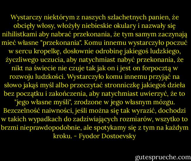 Wystarczy niektórym z naszych szlachetnych panien, że obcięły włosy, włożyły niebieskie okulary i nazwały się nihilistkami aby nabrać przekonania, że tym samym zaczynają mieć własne "przekonania". Komu innemu wystarczyło poczuć w sercu kropelkę, dosłownie odrobinę jakiegoś ludzkiego, życzliwego uczucia, aby natychmiast nabyć przekonania, że nikt na świecie nie czuje tak jak on i jest on forpocztą w rozwoju ludzkości. Wystarczyło komu innemu przyjąć na słowo jakąś myśl albo przeczytać stronniczkę jakiegoś dzieła bez początku i zakończenia, aby natychmiast uwierzyć, że to "jego własne myśli", zrodzone w jego własnym mózgu. Bezczelność naiwności, jeśli można się tak wyrazić, dochodzi w takich wypadkach do zadziwiających rozmiarów, wszytko to brzmi nieprawdopodobnie, ale spotykamy się z tym na każdym kroku. - Fyodor Dostoevsky