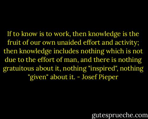 If to know is to work, then knowledge is the fruit of our own unaided effort and activity; then knowledge includes nothing which is not due to the effort of man, and there is nothing gratuitous about it, nothing "inspired", nothing "given" about it. - Josef Pieper