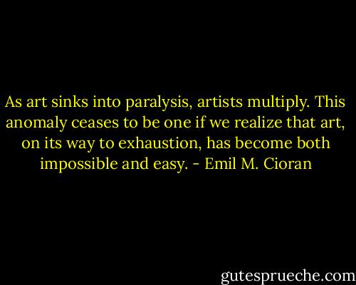 As art sinks into paralysis, artists multiply. This anomaly ceases to be one if we realize that art, on its way to exhaustion, has become both impossible and easy. - Emil M. Cioran