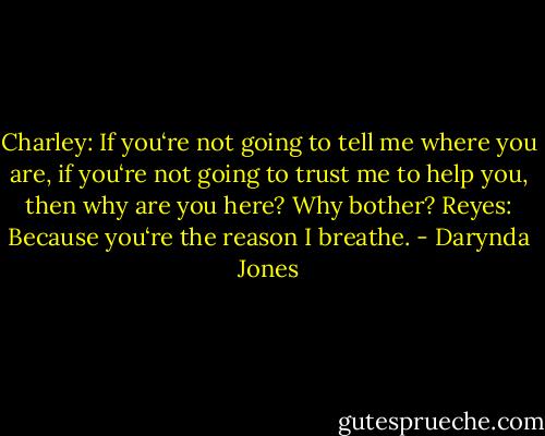 Charley: If you‘re not going to tell<br />me where you are, if you‘re not going to trust me to help you, then why are you here? Why bother?<br />Reyes: Because you‘re the reason I breathe. - Darynda Jones