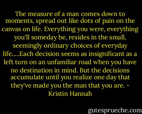 The measure of a man comes down to moments, spread out like dots of pain on the canvas on life. Everything you were, everything you'll someday be, resides in the small, seemingly ordinary choices of everyday life.....Each decision seems as insignificant as a left turn on an unfamiliar road when you have no destination in mind. But the decisions accumulate until you realize one day that they've made you the man that you are. - Kristin Hannah