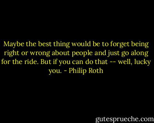 Maybe the best thing would be to forget being right or wrong about people and just go along for the ride. But if you can do that -- well, lucky you. - Philip Roth