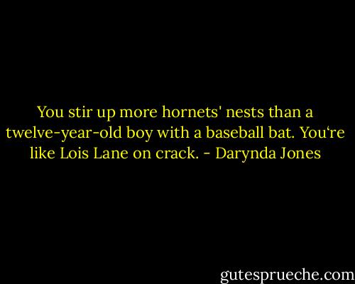 You stir up more hornets' nests than a twelve-year-old boy with a baseball bat. You‘re like Lois Lane on crack. - Darynda Jones