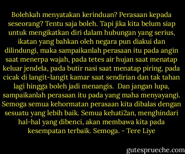 Bolehkah menyatakan kerinduan? Perasaan kepada seseorang?<br />Tentu saja boleh. Tapi jika kita belum siap untuk mengikatkan diri dalam hubungan yang serius, ikatan yang bahkan oleh negara pun diakui dan dilindungi, maka sampaikanlah perasaan itu pada angin saat menerpa wajah, pada tetes air hujan saat menatap keluar jendela, pada butir nasi saat menatap piring, pada cicak di langit-langit kamar saat sendirian dan tak tahan lagi hingga boleh jadi menangis.<br /><br />Dan jangan lupa, sampaikanlah perasaan itu pada yang maha menyayangi. Semoga semua kehormatan perasaan kita dibalas dengan sesuatu yang lebih baik. Semua kehati2an, menghindari hal-hal yang dibenci, akan membawa kita pada kesempatan terbaik. Semoga. - Tere Liye