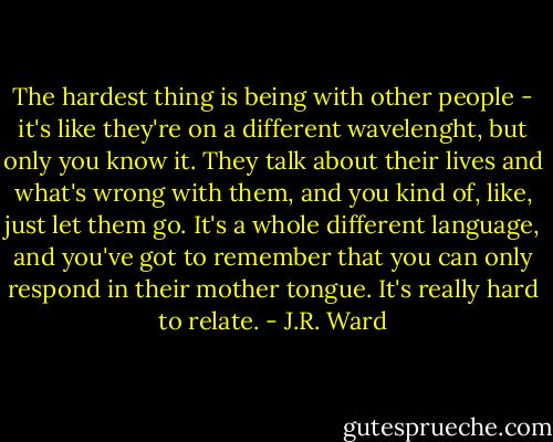 The hardest thing is being with other people - it's like they're on a different wavelenght, but only you know it. They talk about their lives and what's wrong with them, and you kind of, like, just let them go. It's a whole different language, and you've got to remember that you can only respond in their mother tongue. It's really hard to relate. - J.R. Ward