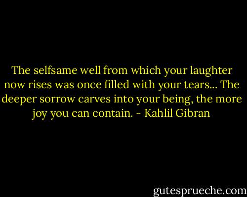 The selfsame well from which your laughter now rises was once filled with your tears... The deeper sorrow carves into your being, the more joy you can contain. - Kahlil Gibran
