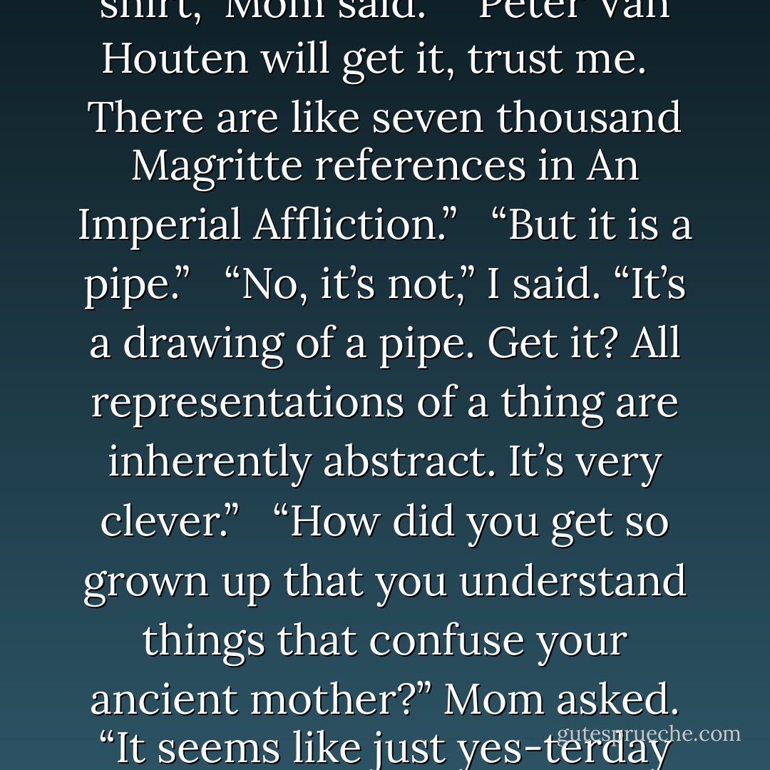 The shirt was a screen print of a famous Surrealist artwork by René Magritte in which he drew a pipe and then beneath it wrote in cursive Ceci n’est pas une pipe. (“This is not a pipe.”)<br /><br />“I just don’t get that shirt,” Mom said. <br /><br />“Peter Van Houten will get it, trust me. <br /><br />There are like seven thousand Magritte references in An Imperial Affliction.” <br /><br />“But it is a pipe.” <br /><br />“No, it’s not,” I said. “It’s a drawing of a pipe. Get it? All representations of a thing are inherently abstract. It’s very clever.” <br /><br />“How did you get so grown up that you understand things that confuse your ancient mother?” Mom asked. “It seems like just yes-terday that I was telling seven-year-old Hazel why the sky was blue. You thought I was a genius back then.” <br /><br />“Why is the sky blue?” I asked. <br /><br />“Cuz,” she answered. I laughed. - John Green