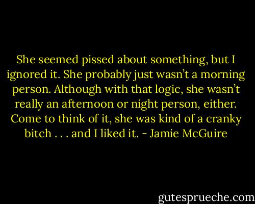 She seemed pissed about something, but I ignored it. She probably just wasn’t a morning person. Although with that logic, she wasn’t really an afternoon or night person, either. Come to think of it, she was kind of a cranky bitch . . . and I liked it. - Jamie McGuire