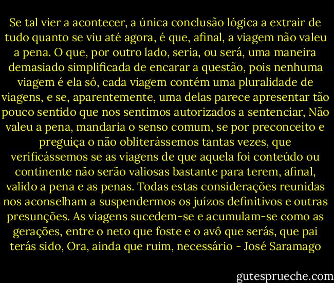 Se tal vier a acontecer, a única conclusão lógica a extrair de tudo quanto se viu até agora, é que, afinal, a viagem não valeu a pena. O que, por outro lado, seria, ou será, uma maneira demasiado simplificada de encarar a questão, pois nenhuma viagem é ela só, cada viagem contém uma pluralidade de viagens, e se, aparentemente, uma delas parece apresentar tão pouco sentido que nos sentimos autorizados a sentenciar, Não valeu a pena, mandaria o senso comum, se por preconceito e preguiça o não obliterássemos tantas vezes, que verificássemos se as viagens de que aquela foi conteúdo ou continente não serão valiosas bastante para terem, afinal, valido a pena e as penas. Todas estas considerações reunidas nos aconselham a suspendermos os juízos definitivos e outras presunções. As viagens sucedem-se e acumulam-se como as gerações, entre o neto que foste e o avô que serás, que pai terás sido, Ora, ainda que ruim, necessário - José Saramago