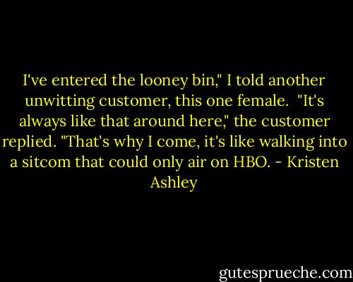 I've entered the looney bin," I told another unwitting customer, this one female.<br /><br />"It's always like that around here," the customer replied. "That's why I come, it's like walking into a sitcom that could only air on HBO. - Kristen Ashley