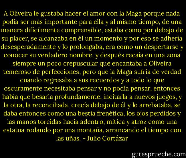 A Oliveira le gustaba hacer el amor con la Maga porque nada podía ser más importante para ella y al mismo tiempo, de una manera difícilmente comprensible, estaba como por debajo de su placer, se alcanzaba en él un momento y por eso se adhería desesperadamente y lo prolongaba, era como un despertarse y conocer su verdadero nombre, y después recaía en una zona siempre un poco crepuscular que encantaba a Oliveira temeroso de perfecciones, pero que la Maga sufría de verdad cuando regresaba a sus recuerdos y a todo lo que oscuramente necesitaba pensar y no podía pensar, entonces había que besarla profundamente, incitarla a nuevos juegos, y la otra, la reconciliada, crecía debajo de él y lo arrebataba, se daba entonces como una bestia frenética, los ojos perdidos y las manos torcidas hacia adentro, mítica y atroz como una estatua rodando por una montaña, arrancando el tiempo con las uñas. - Julio Cortázar