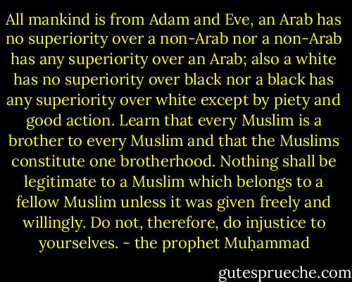 All mankind is from Adam and Eve, an Arab has no superiority over a non-Arab nor a non-Arab has any superiority over an Arab; also a white has no superiority over black nor a black has any superiority over white except by piety and good action. Learn that every Muslim is a brother to every Muslim and that the Muslims constitute one brotherhood. Nothing shall be legitimate to a Muslim which belongs to a fellow Muslim unless it was given freely and willingly. Do not, therefore, do injustice to yourselves. - the prophet Muḥammad