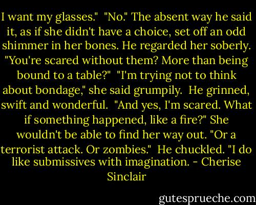 I want my glasses."<br /><br />"No." The absent way he said it, as if she didn't have a choice, set off an odd shimmer in her bones. He regarded her soberly. "You're scared without them? More than being bound to a table?"<br /><br />"I'm trying not to think about bondage," she said grumpily.<br /><br />He grinned, swift and wonderful.<br /><br />"And yes, I'm scared. What if something happened, like a fire?" She wouldn't be able to find her way out. "Or a terrorist attack. Or zombies."<br /><br />He chuckled. "I do like submissives with imagination. - Cherise Sinclair