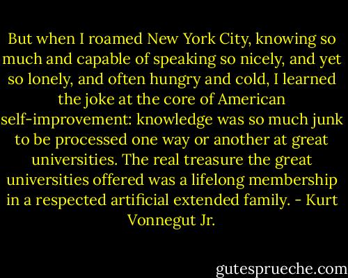 But when I roamed New York City, knowing so much and capable of speaking so nicely, and yet so lonely, and often hungry and cold, I learned the joke at the core of American self-improvement: knowledge was so much junk to be processed one way or another at great universities. The real treasure the great universities offered was a lifelong membership in a respected artificial extended family. - Kurt Vonnegut Jr.