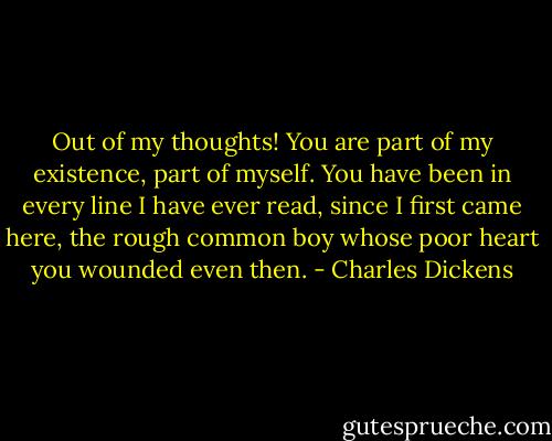 Out of my thoughts! You are part of my existence, part of myself. You have been in every line I have ever read, since I first came here, the rough common boy whose poor heart you wounded even then. - Charles Dickens