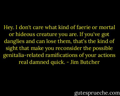 Hey. I don't care what kind of faerie or mortal or hideous creature you are. If you've got danglies and can lose them, that's the kind of sight that make you reconsider the possible genitalia-related ramifications of your actions real damned quick. - Jim Butcher