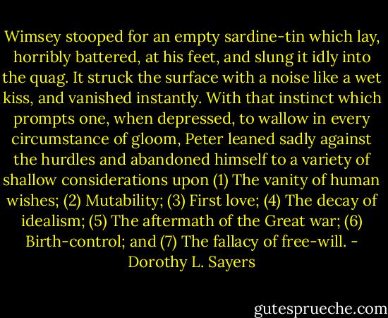 Wimsey stooped for an empty sardine-tin which lay, horribly battered, at his feet, and slung it idly into the quag. It struck the surface with a noise like a wet kiss, and vanished instantly. With that instinct which prompts one, when depressed, to wallow in every circumstance of gloom, Peter leaned sadly against the hurdles and abandoned himself to a variety of shallow considerations upon (1) The vanity of human wishes; (2) Mutability; (3) First love; (4) The decay of idealism; (5) The aftermath of the Great war; (6) Birth-control; and (7) The fallacy of free-will. - Dorothy L. Sayers