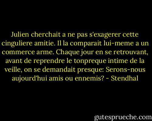 Julien cherchait a ne pas s'exagerer cette cinguliere amitie. Il la comparait lui-meme a un commerce arme. Chaque jour en se retrouvant, avant de reprendre le tonpreque intime de la veille, on se demandait presque: Serons-nous aujourd'hui amis ou ennemis? - Stendhal