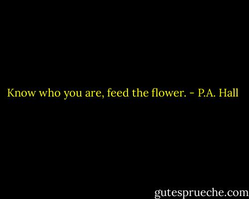 Know who you are, feed the flower. - P.A. Hall